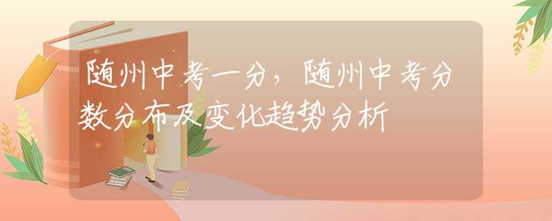 随州中考一分，随州中考分数分布及变化趋势分析