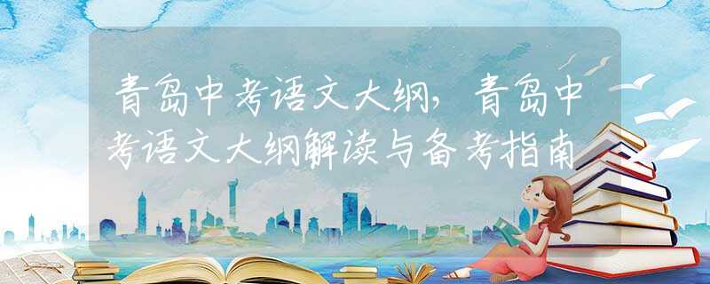 青岛中考语文大纲，青岛中考语文大纲解读与备考指南