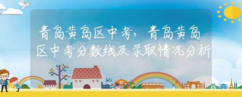 青岛黄岛区中考，青岛黄岛区中考分数线及录取情况分析