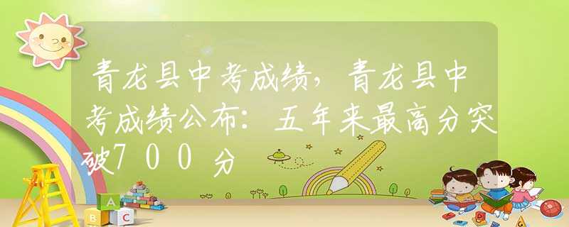 青龙县中考成绩，青龙县中考成绩公布：五年来最高分突破700分
