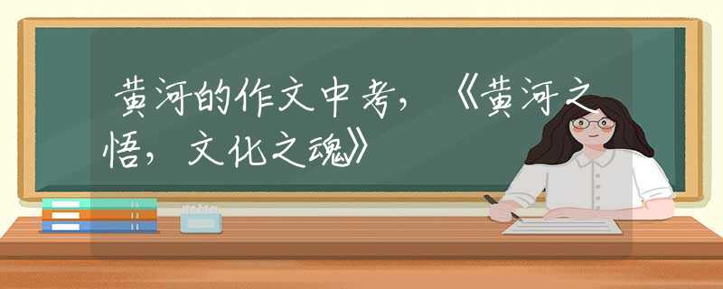 黄河的作文中考，《黄河之悟，文化之魂》