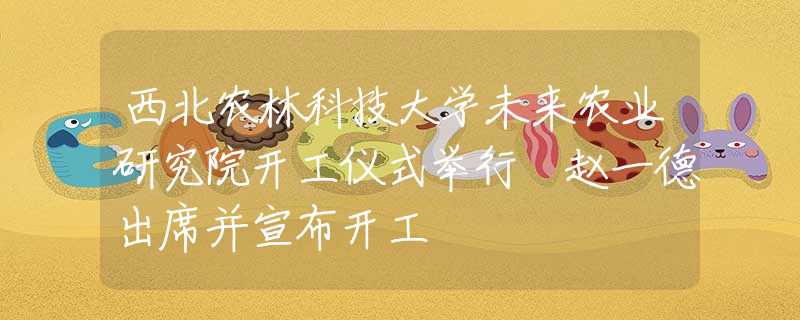 西北农林科技大学未来农业研究院开工仪式举行 赵一德出席并宣布开工