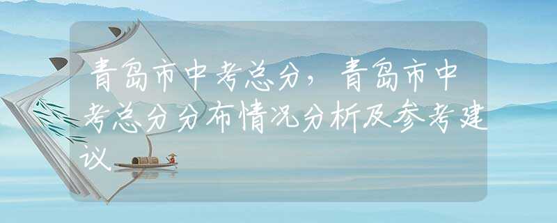 青岛市中考总分，青岛市中考总分分布情况分析及参考建议