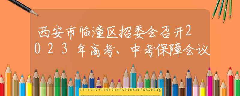 西安市临潼区招委会召开2023年高考、中考保障会议
