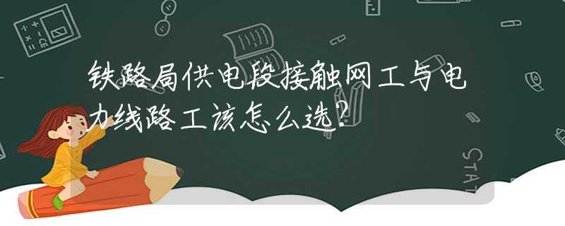 铁路局供电段接触网工与电力线路工该怎么选？