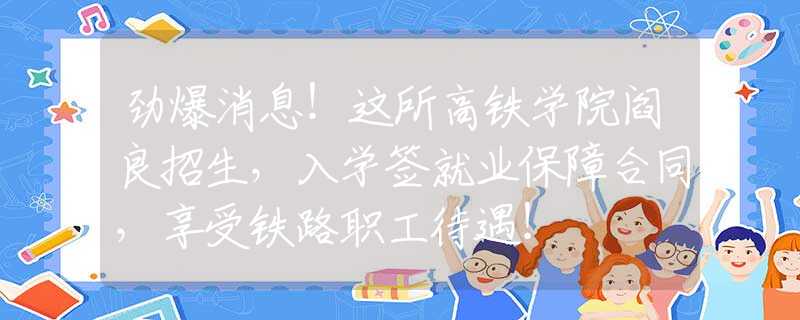 劲爆消息！这所高铁学院阎良招生，入学签就业保障合同，享受铁路职工待遇！