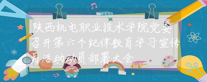 陕西机电职业技术学院党委召开第六个纪律教育学习宣传月活动动员部署大会