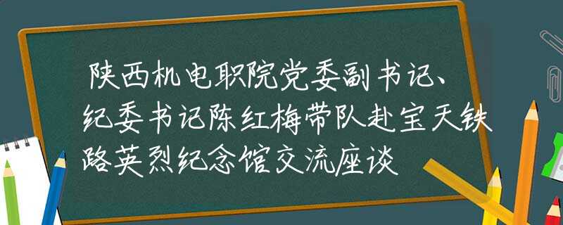 陕西机电职院党委副书记、纪委书记陈红梅带队赴宝天铁路英烈纪念馆交流座谈
