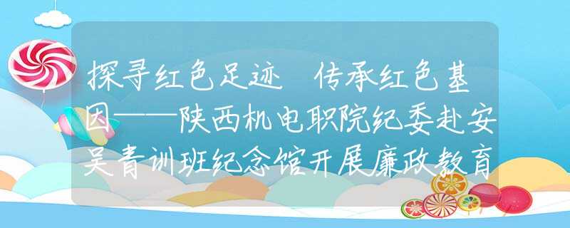 探寻红色足迹 传承红色基因——陕西机电职院纪委赴安吴青训班纪念馆开展廉政教育实践活动