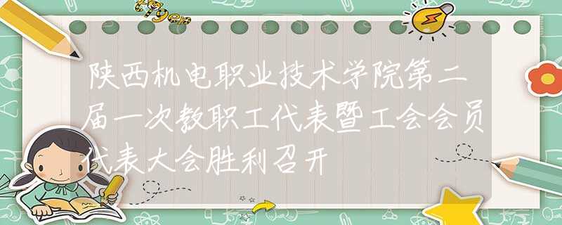 陕西机电职业技术学院第二届一次教职工代表暨工会会员代表大会胜利召开