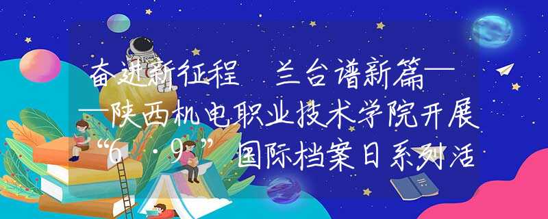 奋进新征程 兰台谱新篇——陕西机电职业技术学院开展“6·9”国际档案日系列活动