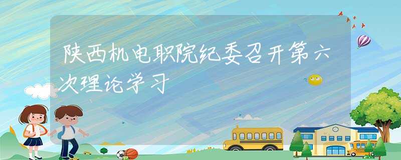 陕西机电职院纪委召开第六次理论学习
