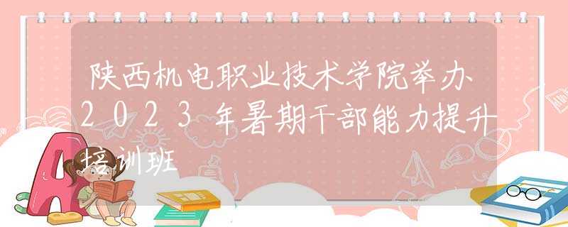陕西机电职业技术学院举办2023年暑期干部能力提升培训班