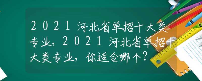 2021河北省单招十大类专业，2021河北省单招十大类专业，你适合哪个？