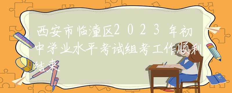 西安市临潼区2023年初中学业水平考试组考工作顺利结束