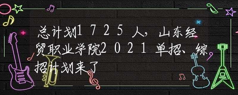 总计划1725人，山东经贸职业学院2021单招、综招计划来了