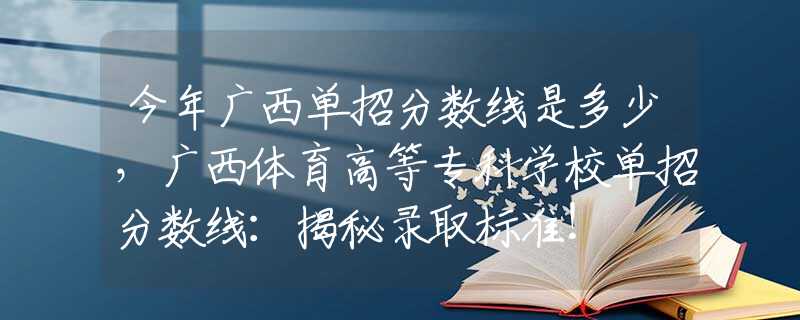 今年广西单招分数线是多少，广西体育高等专科学校单招分数线：揭秘录取标准！