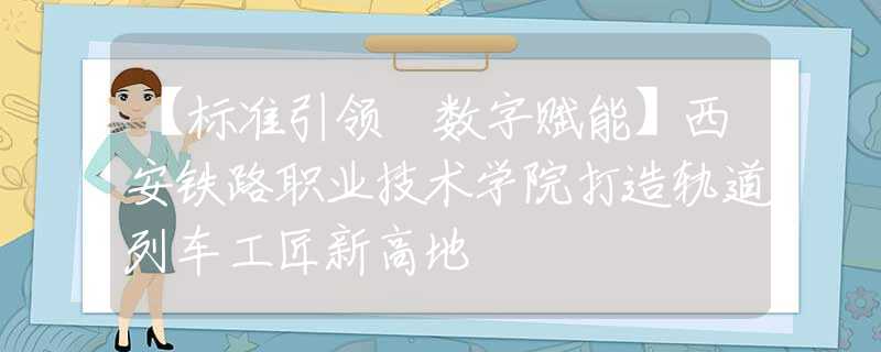 【标准引领 数字赋能】西安铁路职业技术学院打造轨道列车工匠新高地