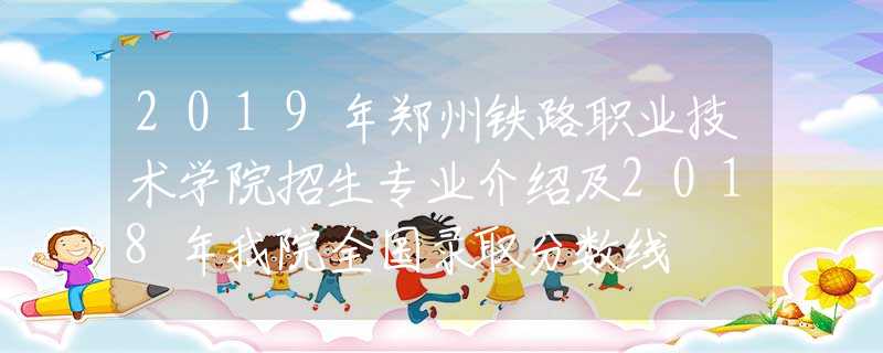 2019年郑州铁路职业技术学院招生专业介绍及2018年我院全国录取分数线
