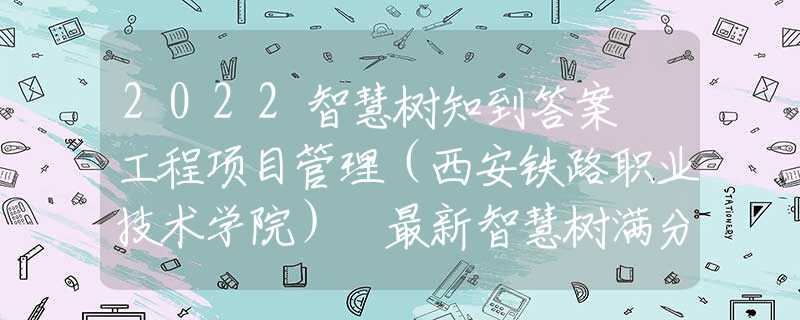 2022智慧树知到答案 工程项目管理（西安铁路职业技术学院） 最新智慧树满分章节测试答案