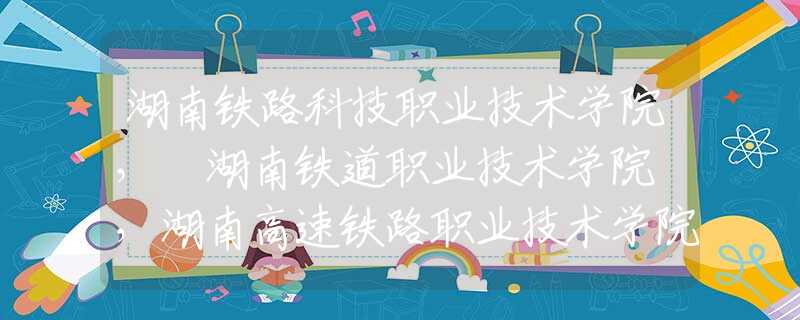 湖南铁路科技职业技术学院， 湖南铁道职业技术学院 ，湖南高速铁路职业技术学院那个好？