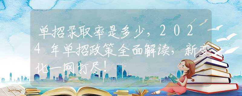 单招录取率是多少，2024年单招政策全面解读，新变化一网打尽！