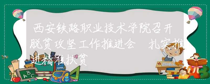 西安铁路职业技术学院召开脱贫攻坚工作推进会 扎实推进精准扶贫