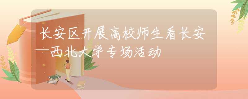 长安区开展高校师生看长安—西北大学专场活动