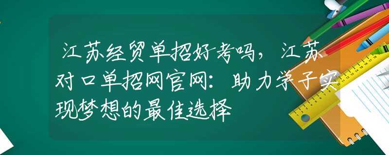 江苏经贸单招好考吗，江苏对口单招网官网：助力学子实现梦想的最佳选择
