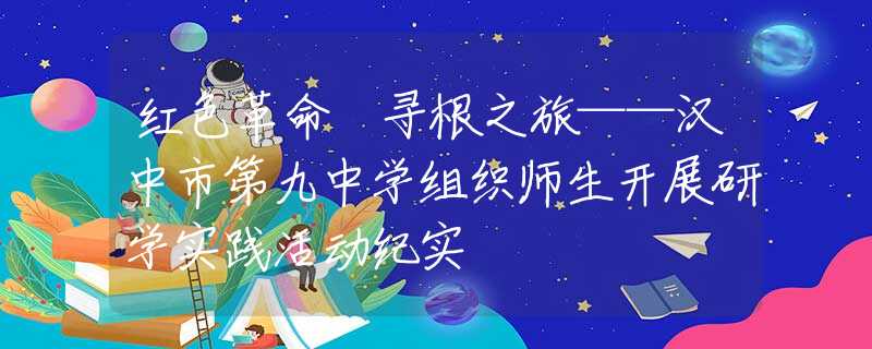 红色革命 寻根之旅——汉中市第九中学组织师生开展研学实践活动纪实