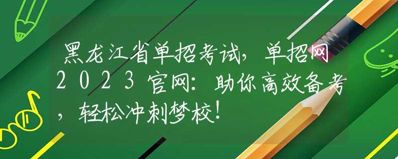 黑龙江省单招考试，单招网2023官网：助你高效备考，轻松冲刺梦校！