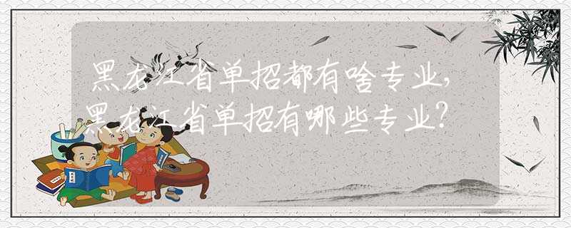 黑龙江省单招都有啥专业，黑龙江省单招有哪些专业？