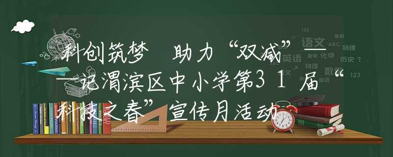 科创筑梦 助力“双减”——记渭滨区中小学第31届“科技之春”宣传月活动