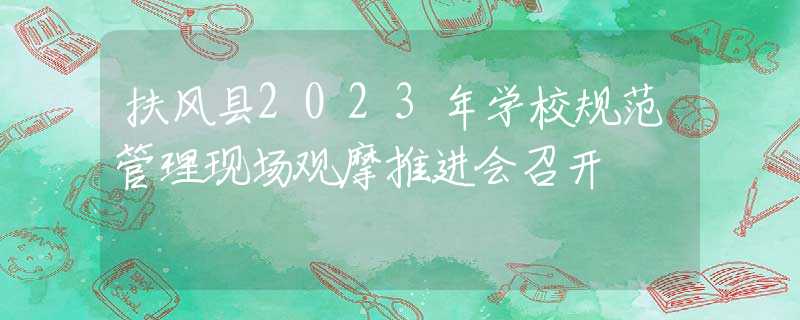 扶风县2023年学校规范管理现场观摩推进会召开