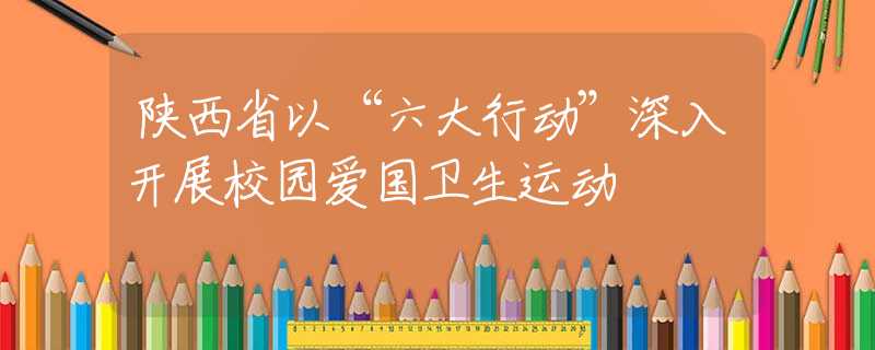 陕西省以“六大行动”深入开展校园爱国卫生运动