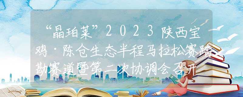 “晶珀莱”2023陕西宝鸡·陈仓生态半程马拉松赛踏勘赛道暨第二次协调会召开
