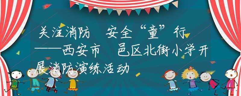 关注消防 安全“童”行 ——西安市鄠邑区北街小学开展消防演练活动