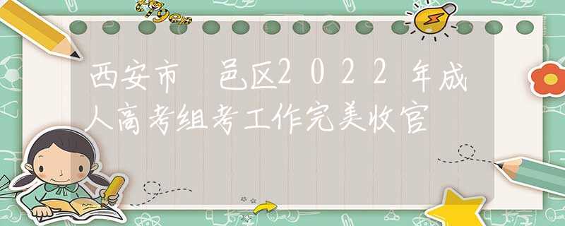 西安市鄠邑区2022年成人高考组考工作完美收官