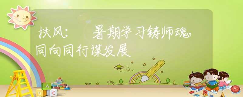 扶风： 暑期学习铸师魂，同向同行谋发展