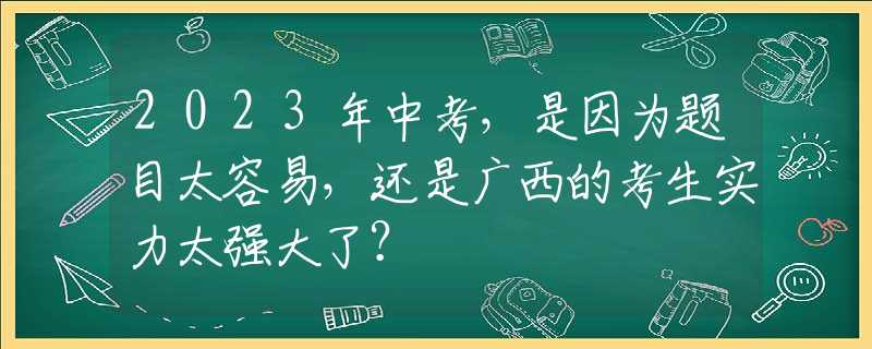 2023年中考，是因为题目太容易，还是广西的考生实力太强大了？