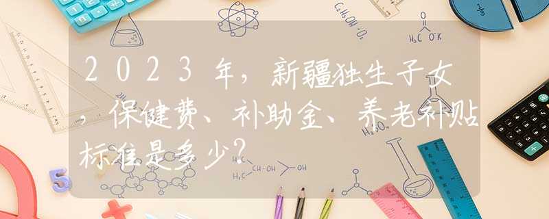 2023年，新疆独生子女，保健费、补助金、养老补贴标准是多少？