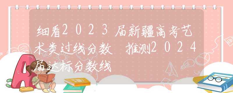 细看2023届新疆高考艺术类过线分数 推测2024届达标分数线