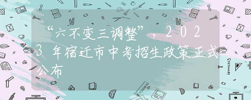 “六不变三调整”，2023年宿迁市中考招生政策正式公布