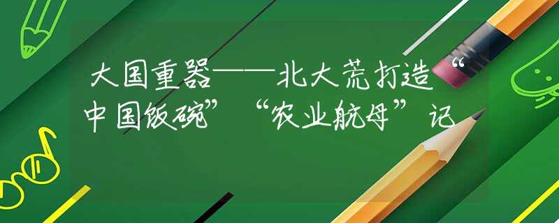 大国重器——北大荒打造“中国饭碗”“农业航母”记