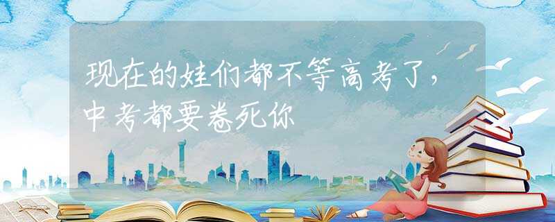 现在的娃们都不等高考了，中考都要卷死你