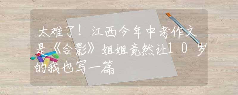 太难了！江西今年中考作文是《合影》姐姐竟然让10岁的我也写一篇