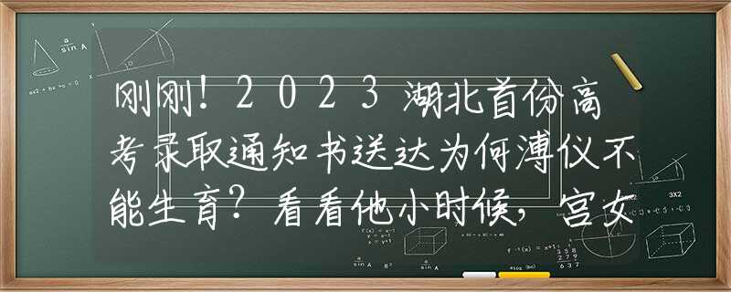 刚刚！2023湖北首份高考录取通知书送达为何溥仪不能生育？看看他小时候，宫女们都对他做了些什么？