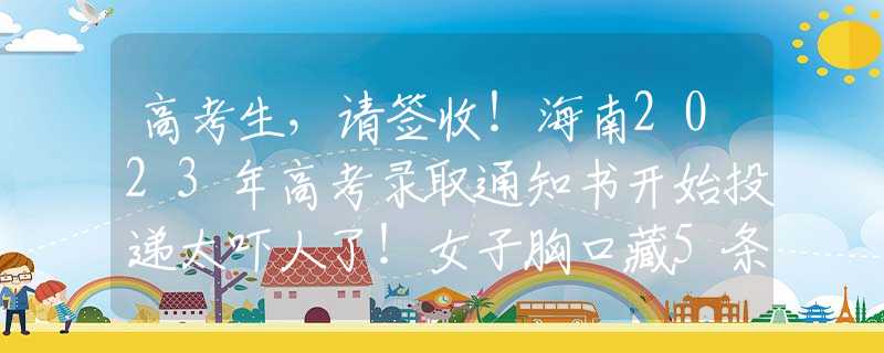 高考生，请签收！海南2023年高考录取通知书开始投递太吓人了！女子胸口藏5条蛇被海关拦下，经确认全部是玉米锦蛇