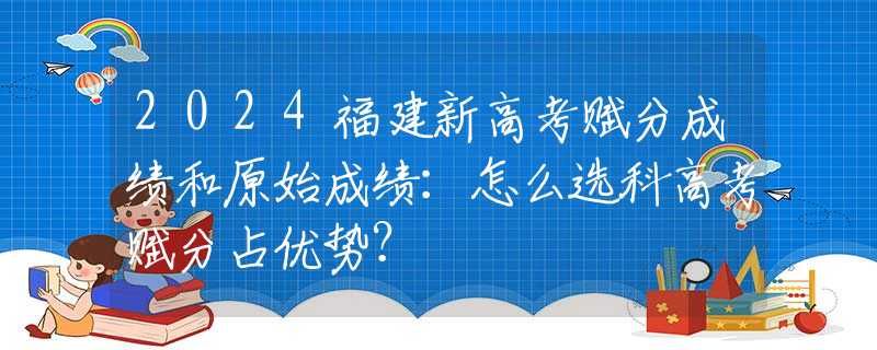 2024福建新高考赋分成绩和原始成绩：怎么选科高考赋分占优势？