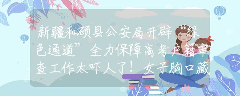 新疆和硕县公安局开辟“绿色通道”全力保障高考户籍审查工作太吓人了！女子胸口藏5条蛇被海关拦下，经确认全部是玉米锦蛇